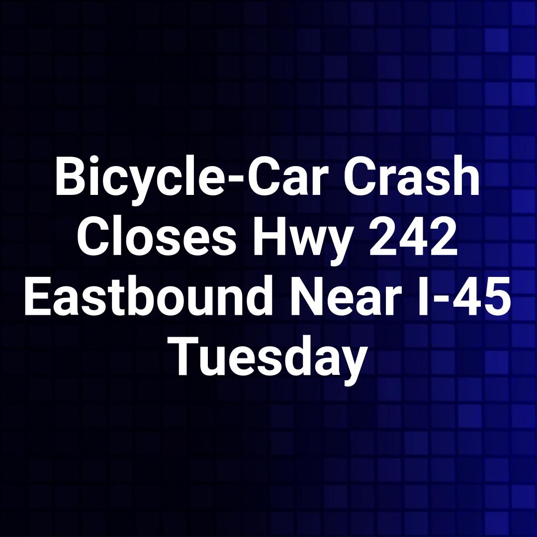 Bicycle-Car Crash Closes Hwy 242 Eastbound Near I-45 Tuesday