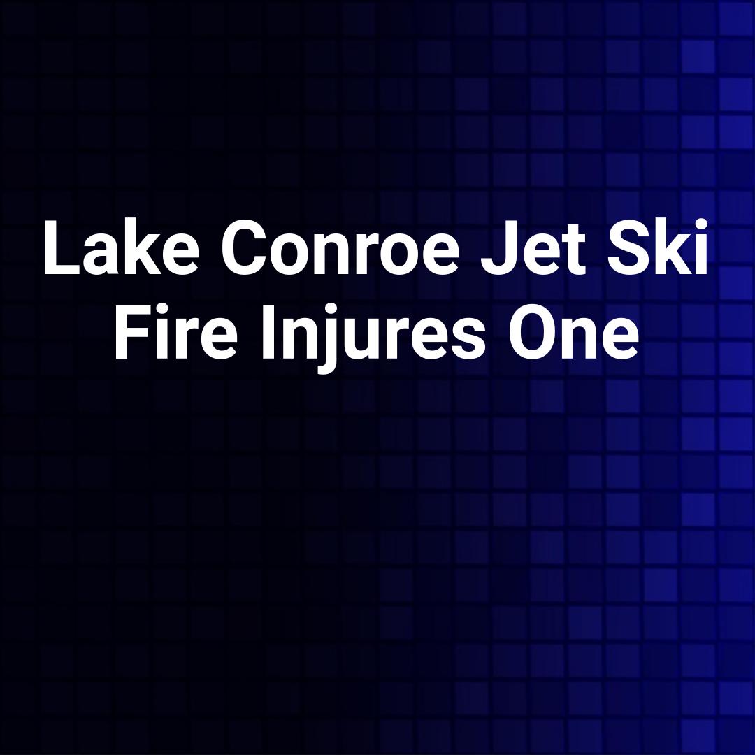 Lake Conroe Jet Ski Fire Injures One