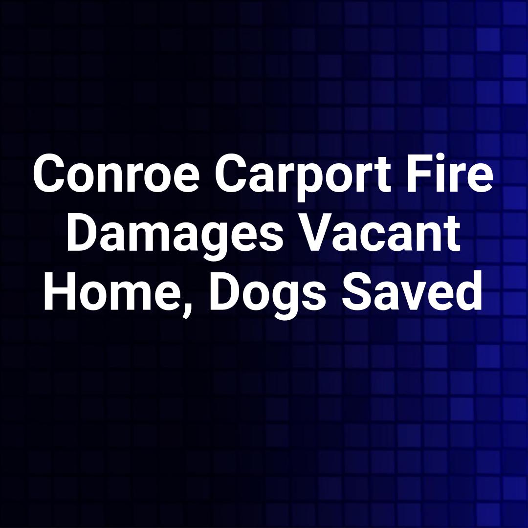 Conroe Carport Fire Damages Vacant Home, Dogs Saved