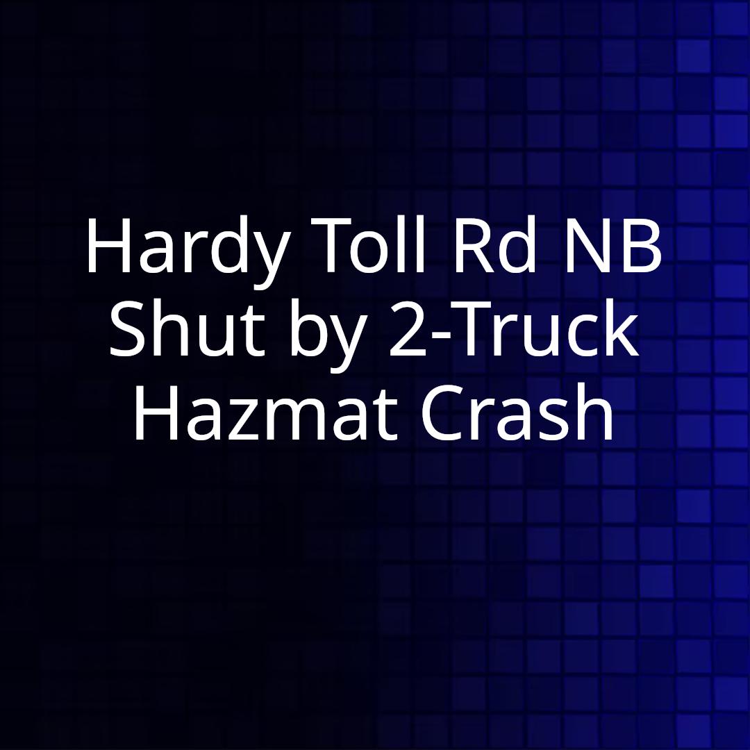 Hardy Toll Rd NB Shut by 2-Truck Hazmat Crash