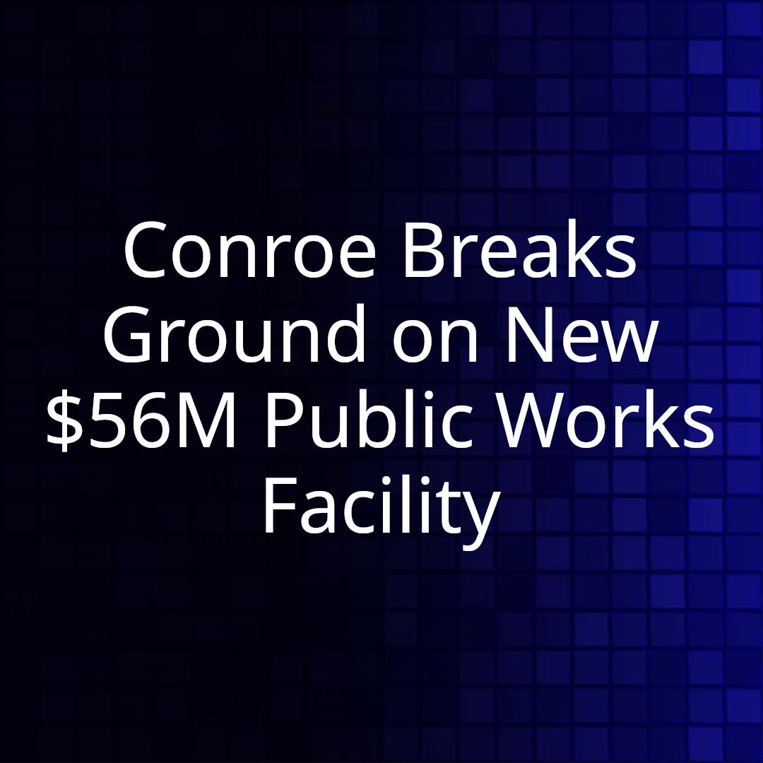 Conroe Breaks Ground on New $56M Public Works Facility