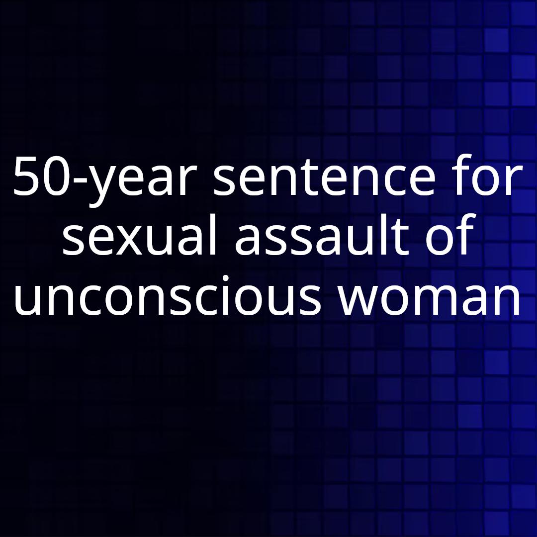 50-year sentence for sexual assault of unconscious woman