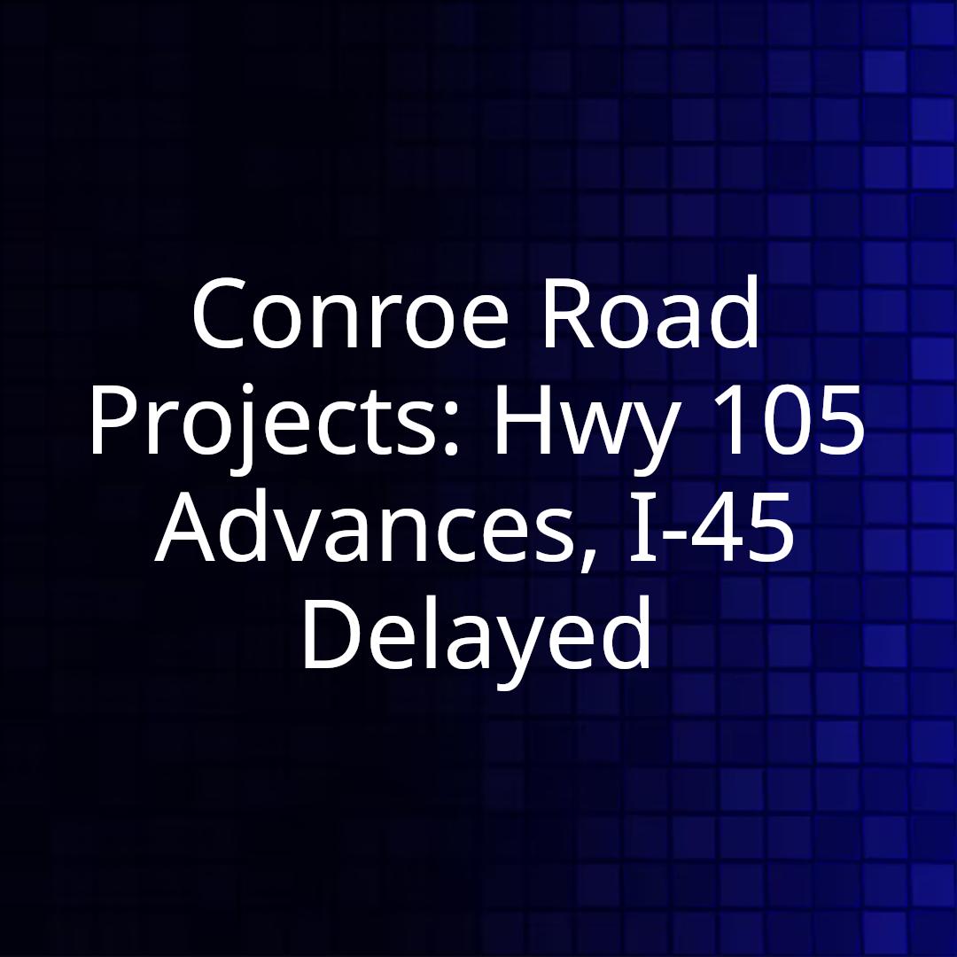 Conroe Road Projects: Hwy 105 Advances, I-45 Delayed